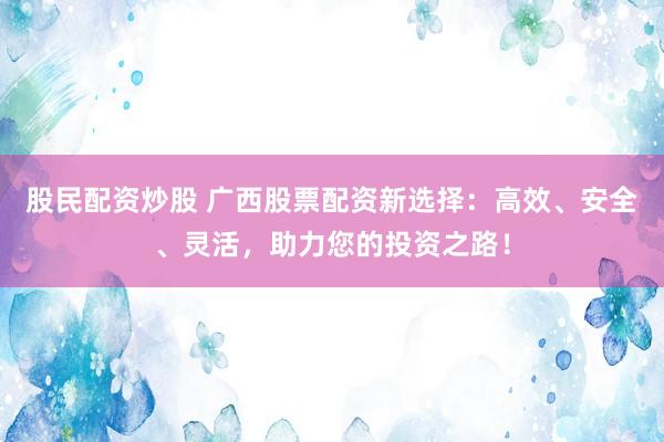 股民配资炒股 广西股票配资新选择：高效、安全、灵活，助力您的投资之路！