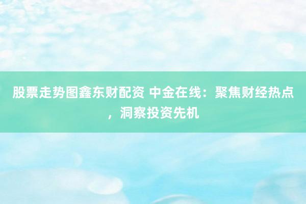股票走势图鑫东财配资 中金在线：聚焦财经热点，洞察投资先机
