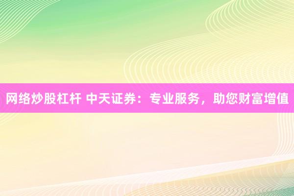 网络炒股杠杆 中天证券：专业服务，助您财富增值