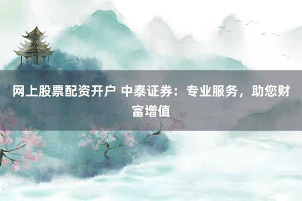 网上股票配资开户 中泰证券：专业服务，助您财富增值
