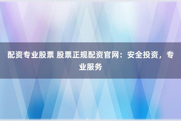 配资专业股票 股票正规配资官网：安全投资，专业服务