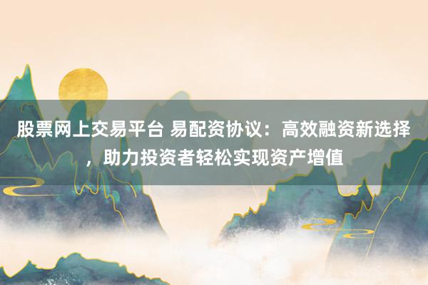 股票网上交易平台 易配资协议：高效融资新选择，助力投资者轻松实现资产增值