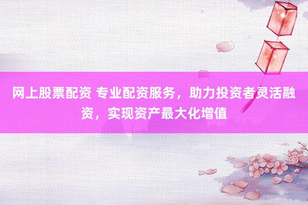 网上股票配资 专业配资服务，助力投资者灵活融资，实现资产最大化增值