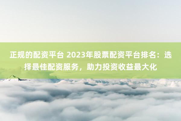 正规的配资平台 2023年股票配资平台排名：选择最佳配资服务，助力投资收益最大化