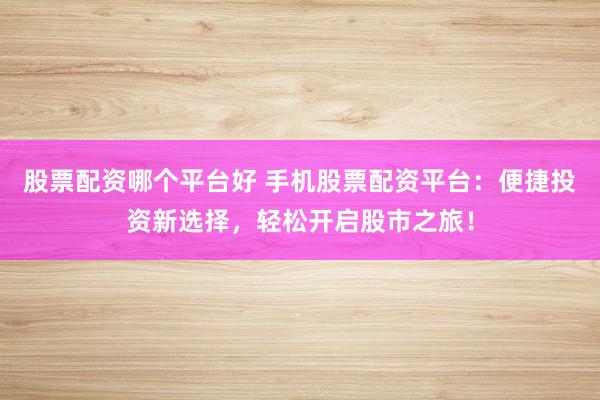 股票配资哪个平台好 手机股票配资平台：便捷投资新选择，轻松开启股市之旅！