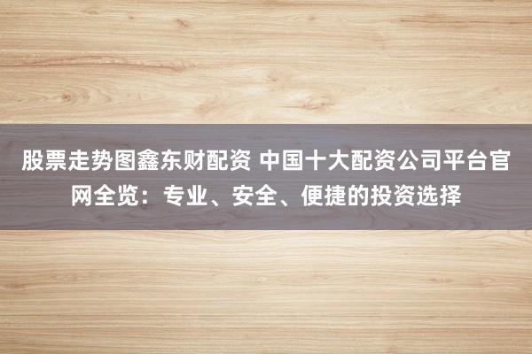 股票走势图鑫东财配资 中国十大配资公司平台官网全览：专业、安全、便捷的投资选择