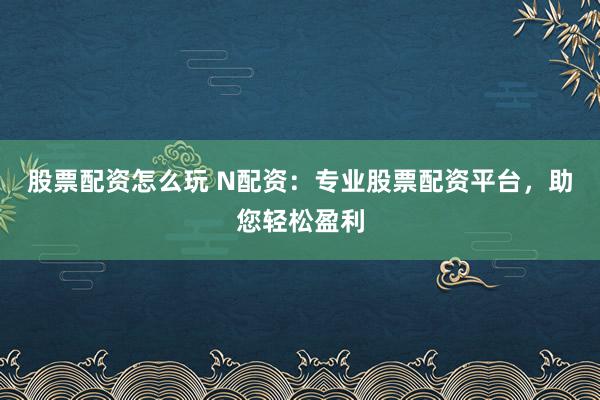 股票配资怎么玩 N配资：专业股票配资平台，助您轻松盈利