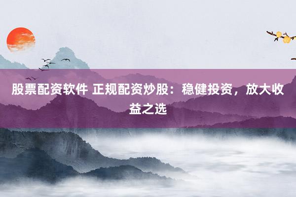 股票配资软件 正规配资炒股：稳健投资，放大收益之选