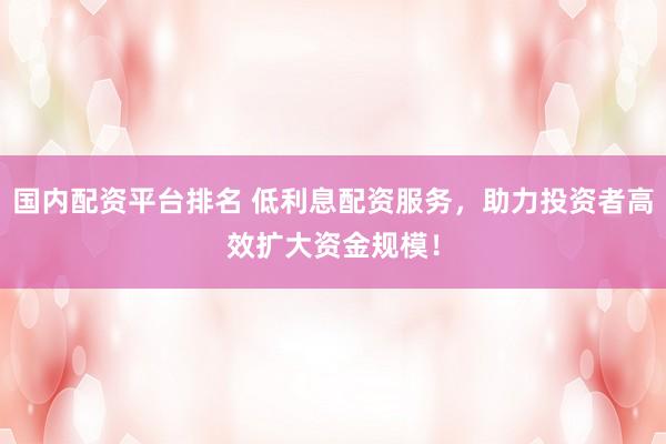 国内配资平台排名 低利息配资服务，助力投资者高效扩大资金规模！