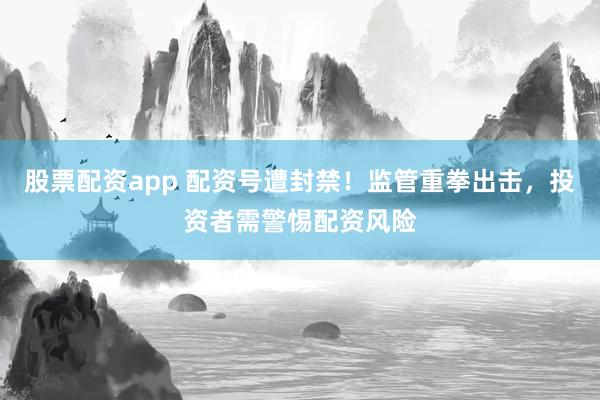股票配资app 配资号遭封禁！监管重拳出击，投资者需警惕配资风险