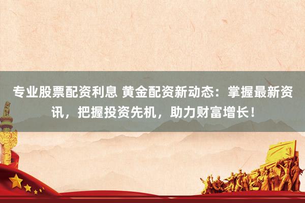 专业股票配资利息 黄金配资新动态：掌握最新资讯，把握投资先机，助力财富增长！