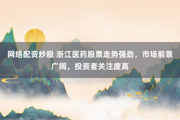 网络配资炒股 浙江医药股票走势强劲，市场前景广阔，投资者关注度高