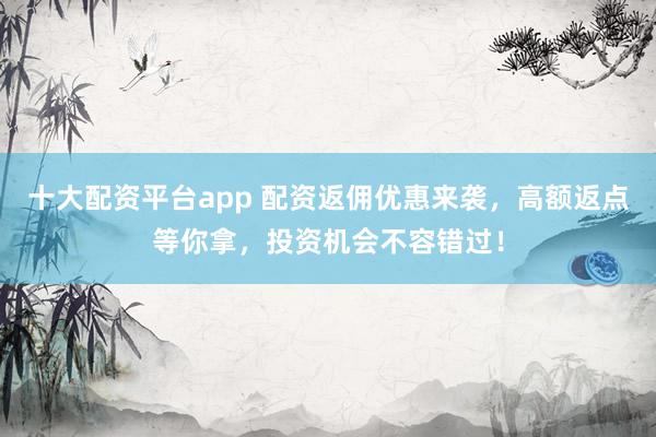 十大配资平台app 配资返佣优惠来袭，高额返点等你拿，投资机会不容错过！