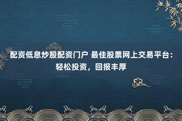 配资低息炒股配资门户 最佳股票网上交易平台：轻松投资，回报丰厚