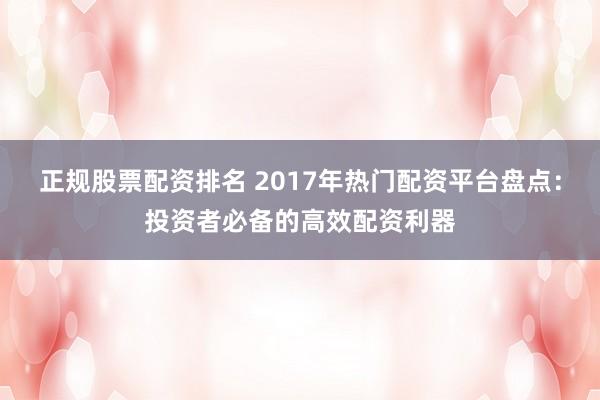正规股票配资排名 2017年热门配资平台盘点：投资者必备的高效配资利器