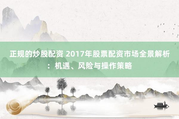 正规的炒股配资 2017年股票配资市场全景解析：机遇、风险与操作策略
