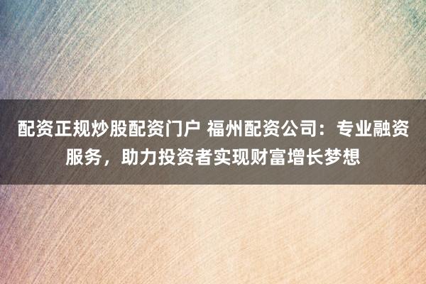 配资正规炒股配资门户 福州配资公司：专业融资服务，助力投资者实现财富增长梦想