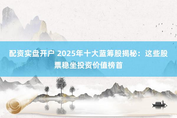 配资实盘开户 2025年十大蓝筹股揭秘：这些股票稳坐投资价值榜首