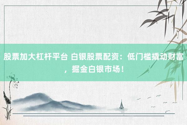 股票加大杠杆平台 白银股票配资：低门槛撬动财富，掘金白银市场！