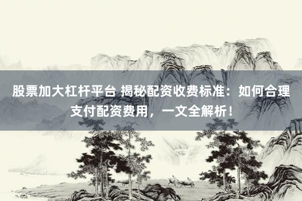 股票加大杠杆平台 揭秘配资收费标准：如何合理支付配资费用，一文全解析！