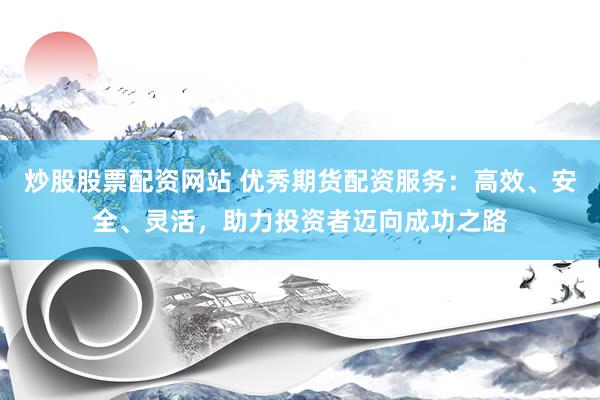 炒股股票配资网站 优秀期货配资服务：高效、安全、灵活，助力投资者迈向成功之路