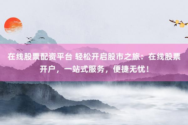 在线股票配资平台 轻松开启股市之旅：在线股票开户，一站式服务，便捷无忧！
