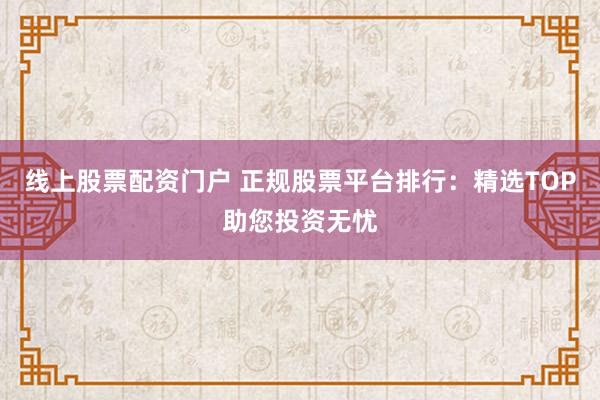 线上股票配资门户 正规股票平台排行：精选TOP助您投资无忧