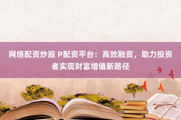 网络配资炒股 P配资平台：高效融资，助力投资者实现财富增值新路径