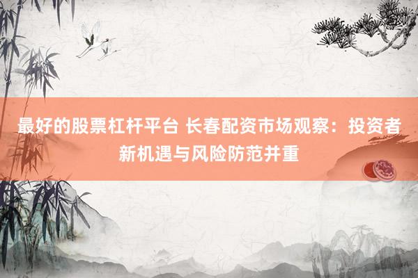 最好的股票杠杆平台 长春配资市场观察：投资者新机遇与风险防范并重