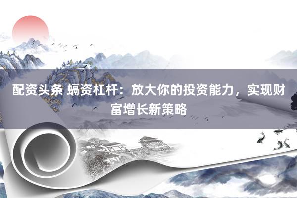 配资头条 螎资杠杆：放大你的投资能力，实现财富增长新策略