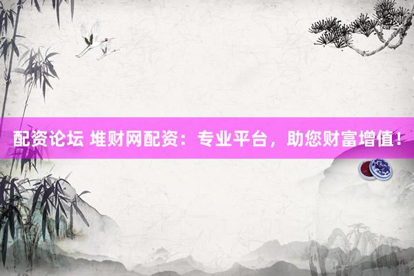 配资论坛 堆财网配资：专业平台，助您财富增值！