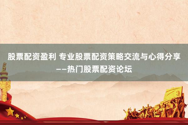 股票配资盈利 专业股票配资策略交流与心得分享——热门股票配资论坛