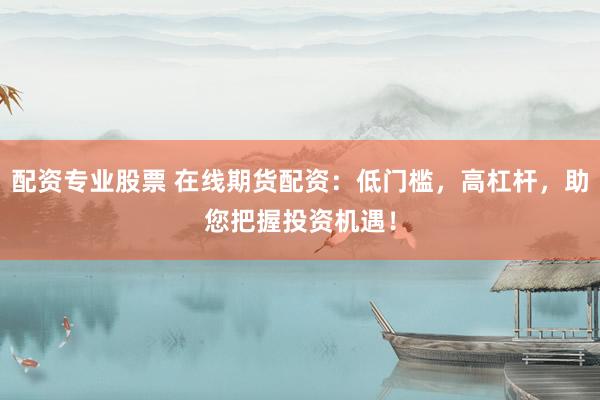 配资专业股票 在线期货配资：低门槛，高杠杆，助您把握投资机遇！