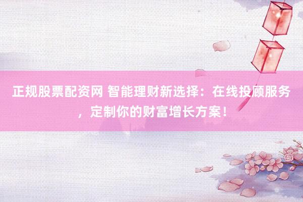 正规股票配资网 智能理财新选择：在线投顾服务，定制你的财富增长方案！