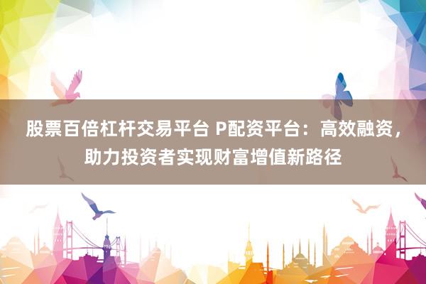 股票百倍杠杆交易平台 P配资平台：高效融资，助力投资者实现财富增值新路径