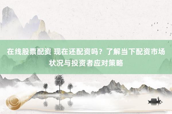 在线股票配资 现在还配资吗？了解当下配资市场状况与投资者应对策略
