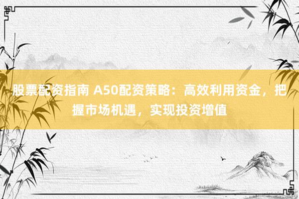股票配资指南 A50配资策略：高效利用资金，把握市场机遇，实现投资增值