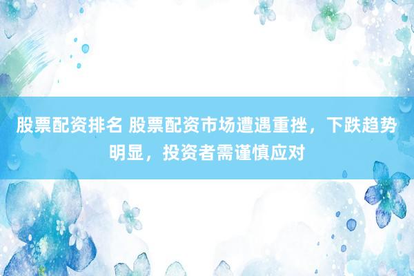 股票配资排名 股票配资市场遭遇重挫，下跌趋势明显，投资者需谨慎应对