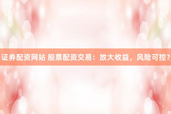 证券配资网站 股票配资交易：放大收益，风险可控？