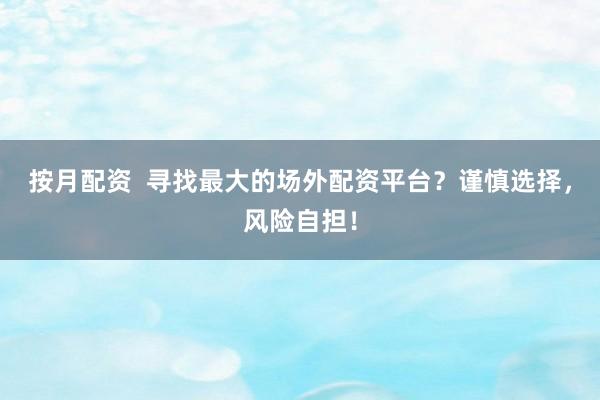 按月配资  寻找最大的场外配资平台？谨慎选择，风险自担！