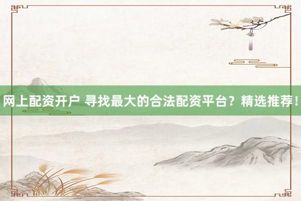 网上配资开户 寻找最大的合法配资平台？精选推荐！