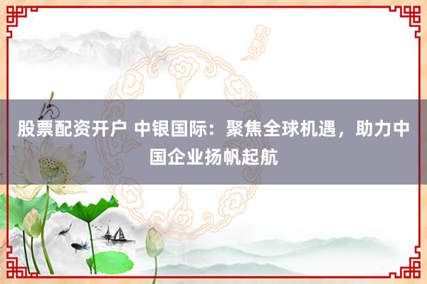 股票配资开户 中银国际：聚焦全球机遇，助力中国企业扬帆起航