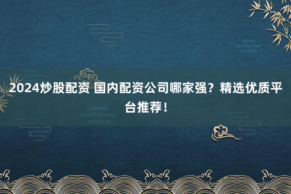 2024炒股配资 国内配资公司哪家强？精选优质平台推荐！