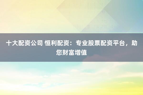 十大配资公司 恒利配资：专业股票配资平台，助您财富增值