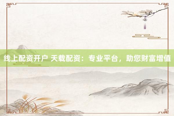 线上配资开户 天载配资：专业平台，助您财富增值