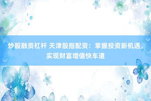 炒股融资杠杆 天津股指配资：掌握投资新机遇，实现财富增值快车道