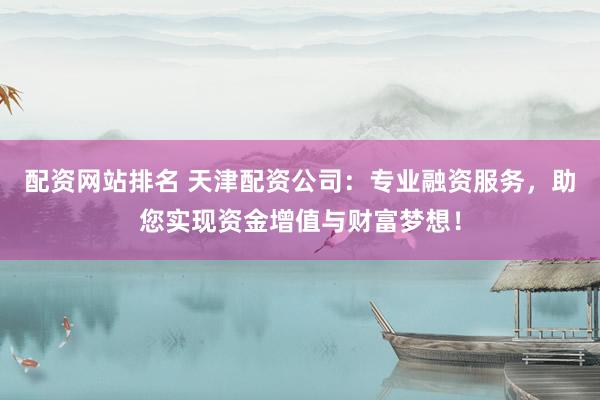 配资网站排名 天津配资公司：专业融资服务，助您实现资金增值与财富梦想！
