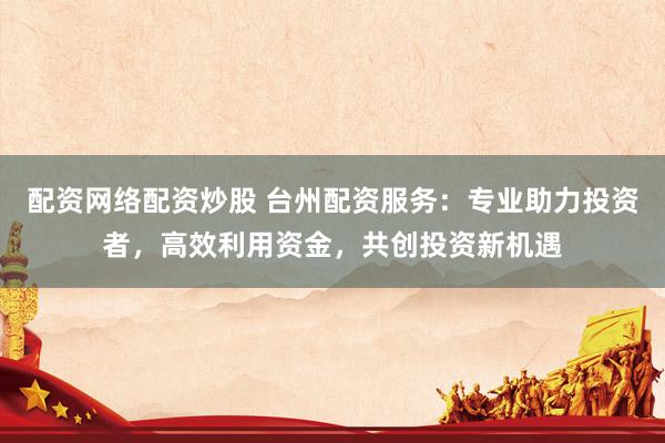 配资网络配资炒股 台州配资服务：专业助力投资者，高效利用资金，共创投资新机遇