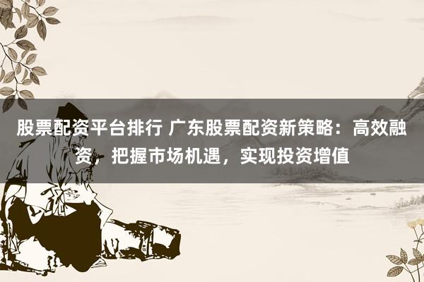 股票配资平台排行 广东股票配资新策略：高效融资，把握市场机遇，实现投资增值