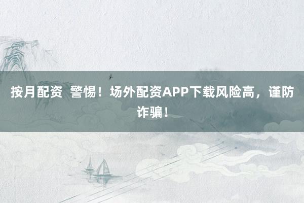 按月配资  警惕！场外配资APP下载风险高，谨防诈骗！